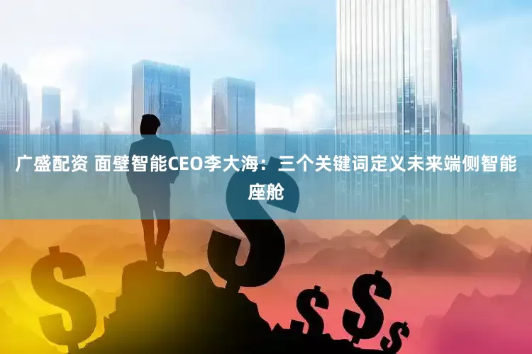 广盛配资 面壁智能CEO李大海：三个关键词定义未来端侧智能座舱
