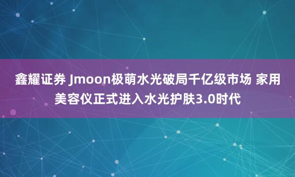 鑫耀证券 Jmoon极萌水光破局千亿级市场 家用美容仪正式进入水光护肤3.0时代