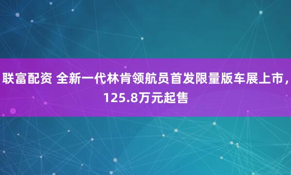 联富配资 全新一代林肯领航员首发限量版车展上市，125.8万元起售