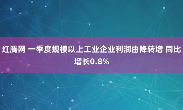 红腾网 一季度规模以上工业企业利润由降转增 同比增长0.8%