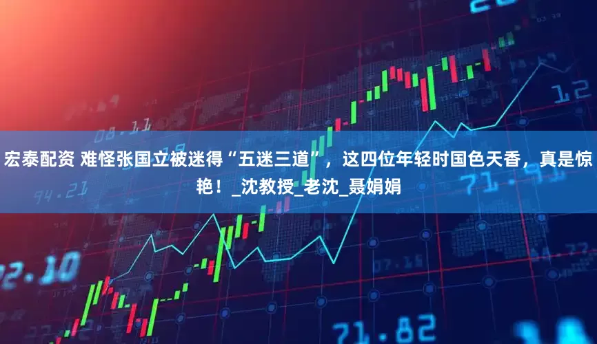 宏泰配资 难怪张国立被迷得“五迷三道”，这四位年轻时国色天香，真是惊艳！_沈教授_老沈_聂娟娟