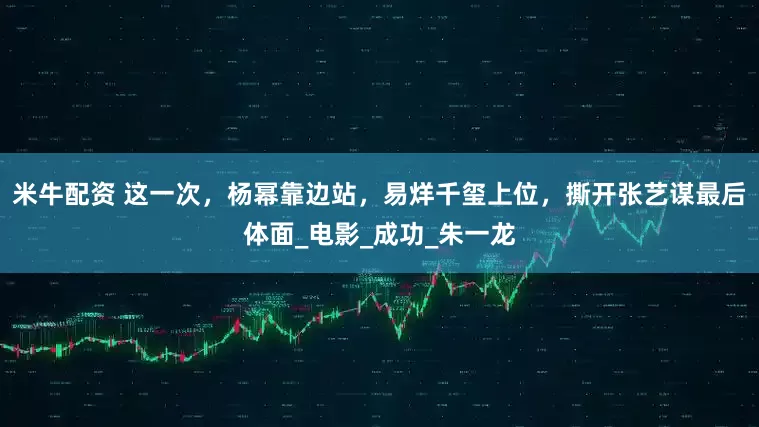 米牛配资 这一次，杨幂靠边站，易烊千玺上位，撕开张艺谋最后体面_电影_成功_朱一龙