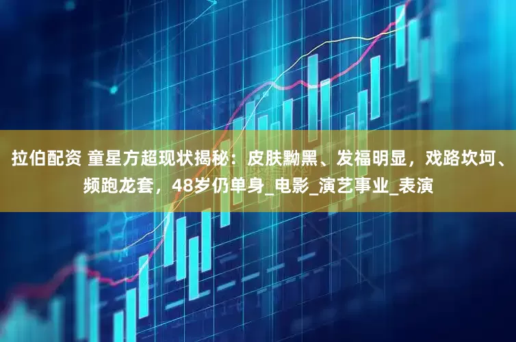拉伯配资 童星方超现状揭秘：皮肤黝黑、发福明显，戏路坎坷、频跑龙套，48岁仍单身_电影_演艺事业_表演