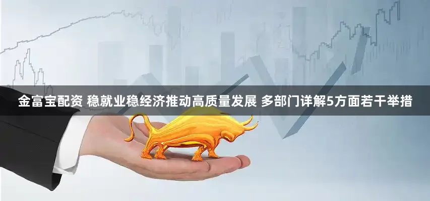 金富宝配资 稳就业稳经济推动高质量发展 多部门详解5方面若干举措