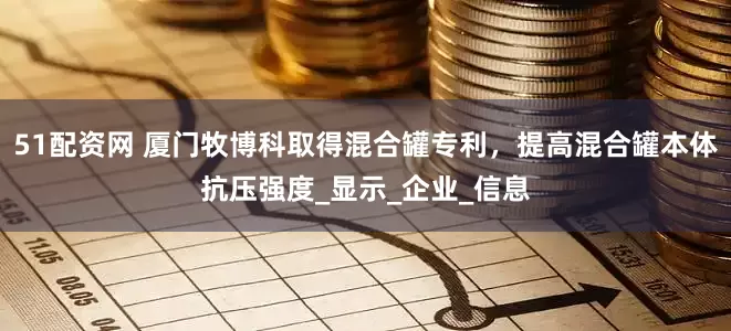 51配资网 厦门牧博科取得混合罐专利，提高混合罐本体抗压强度_显示_企业_信息