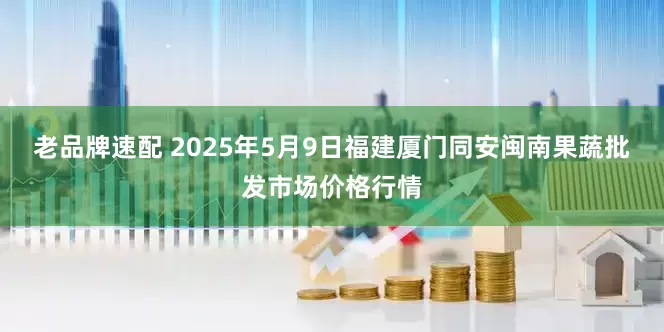 老品牌速配 2025年5月9日福建厦门同安闽南果蔬批发市场价格行情