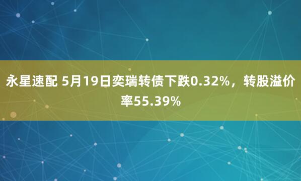 永星速配 5月19日奕瑞转债下跌0.32%，转股溢价率55.39%