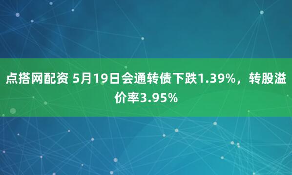 点搭网配资 5月19日会通转债下跌1.39%，转股溢价率3.95%