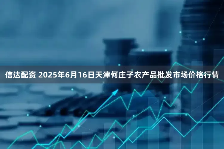 信达配资 2025年6月16日天津何庄子农产品批发市场价格行情