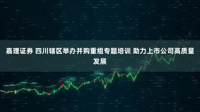 嘉理证券 四川辖区举办并购重组专题培训 助力上市公司高质量发展