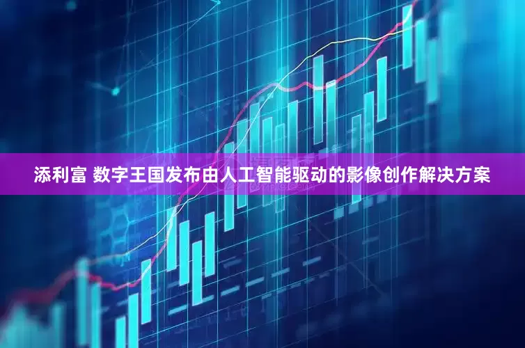 添利富 数字王国发布由人工智能驱动的影像创作解决方案