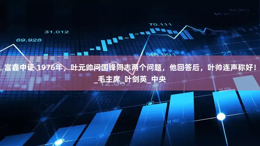 富鑫中证 1976年，叶元帅问国锋同志两个问题，他回答后，叶帅连声称好！_毛主席_叶剑英_中央