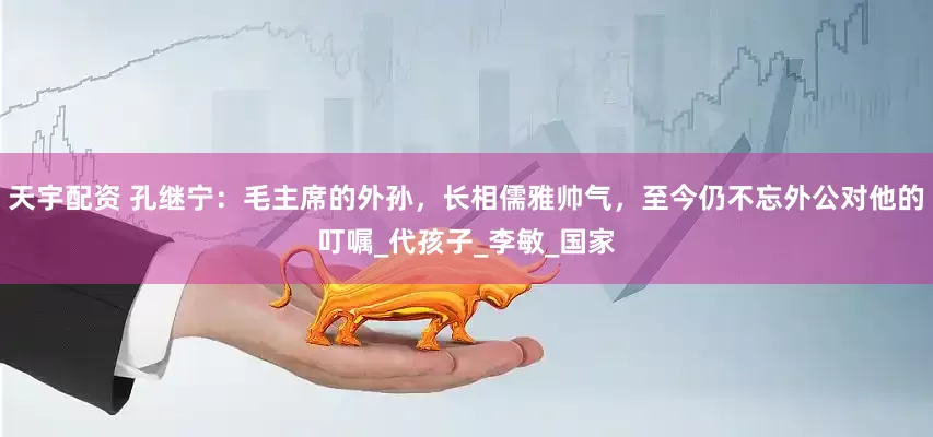 天宇配资 孔继宁：毛主席的外孙，长相儒雅帅气，至今仍不忘外公对他的叮嘱_代孩子_李敏_国家