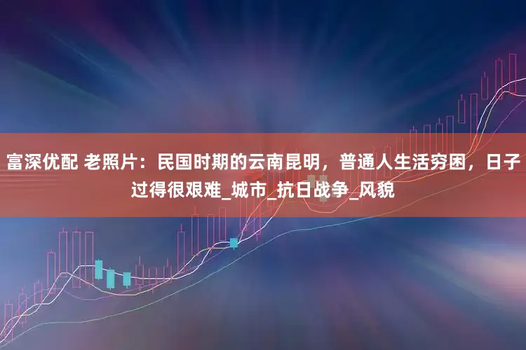 富深优配 老照片：民国时期的云南昆明，普通人生活穷困，日子过得很艰难_城市_抗日战争_风貌