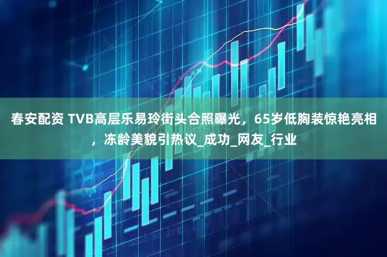 春安配资 TVB高层乐易玲街头合照曝光，65岁低胸装惊艳亮相，冻龄美貌引热议_成功_网友_行业
