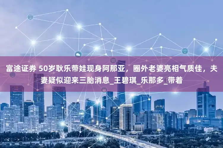 富途证券 50岁耿乐带娃现身阿那亚，圈外老婆亮相气质佳，夫妻疑似迎来三胎消息_王碧琪_乐那多_带着