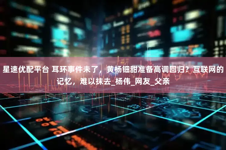 星速优配平台 耳环事件未了，黄杨钿甜准备高调回归？互联网的记忆，难以抹去_杨伟_网友_父亲