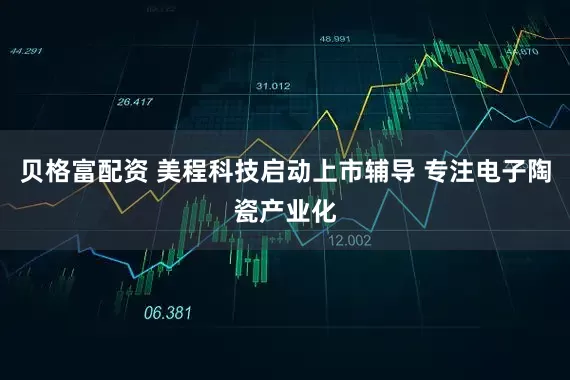 贝格富配资 美程科技启动上市辅导 专注电子陶瓷产业化