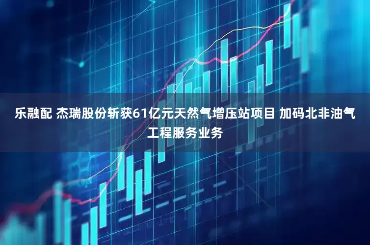 乐融配 杰瑞股份斩获61亿元天然气增压站项目 加码北非油气工程服务业务