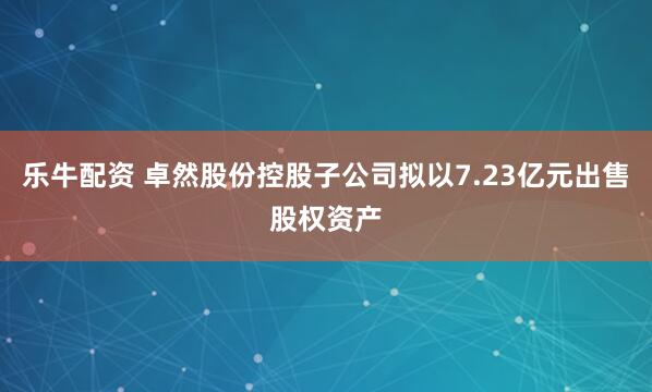 乐牛配资 卓然股份控股子公司拟以7.23亿元出售股权资产