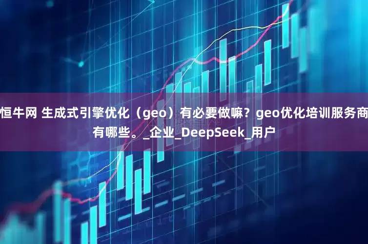 恒牛网 生成式引擎优化（geo）有必要做嘛？geo优化培训服务商有哪些。_企业_DeepSeek_用户