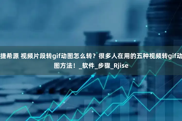 捷希源 视频片段转gif动图怎么转？很多人在用的五种视频转gif动图方法！_软件_步骤_Rjise