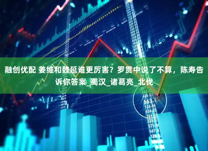 融创优配 姜维和魏延谁更厉害？罗贯中说了不算，陈寿告诉你答案_蜀汉_诸葛亮_北伐