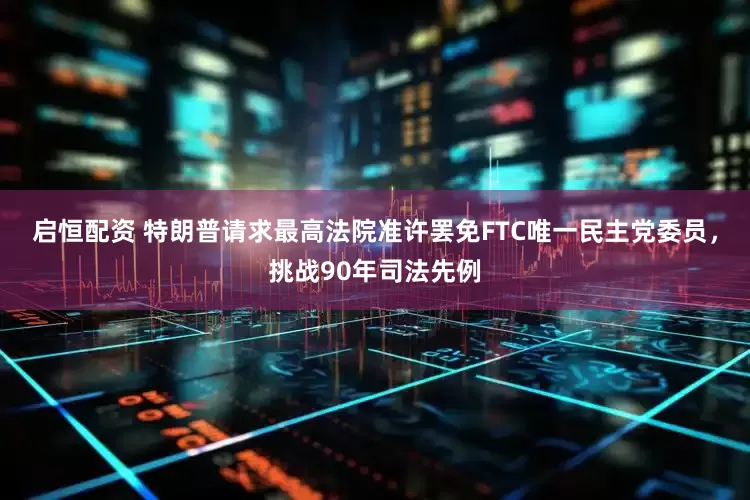 启恒配资 特朗普请求最高法院准许罢免FTC唯一民主党委员，挑战90年司法先例
