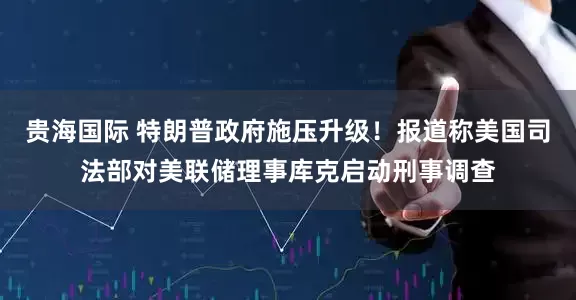 贵海国际 特朗普政府施压升级！报道称美国司法部对美联储理事库克启动刑事调查