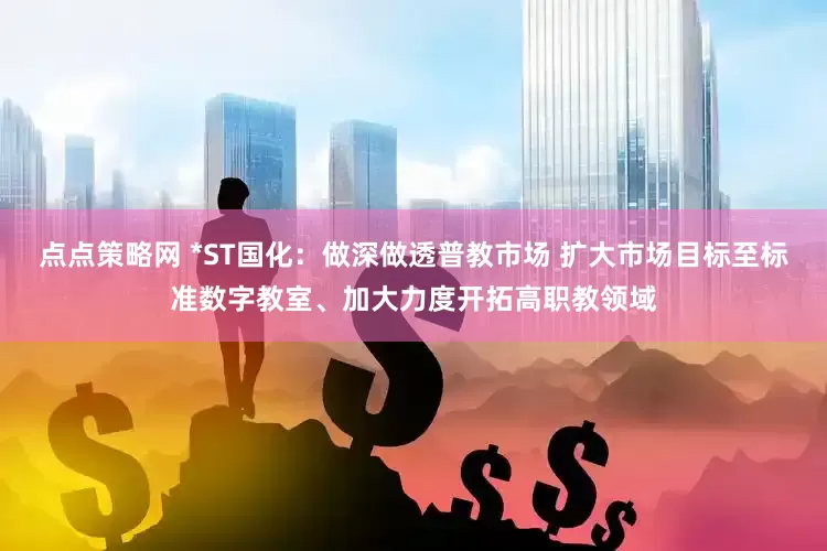 点点策略网 *ST国化：做深做透普教市场 扩大市场目标至标准数字教室、加大力度开拓高职教领域