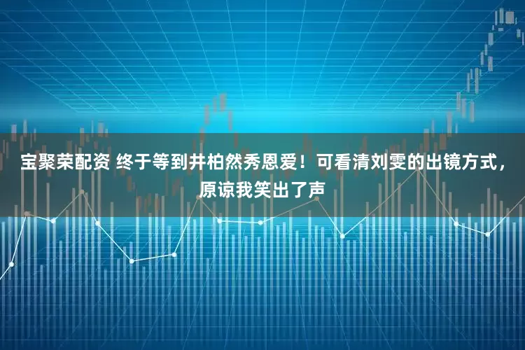 宝聚荣配资 终于等到井柏然秀恩爱！可看清刘雯的出镜方式，原谅我笑出了声