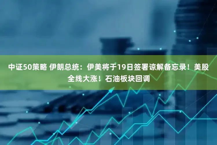 中证50策略 伊朗总统：伊美将于19日签署谅解备忘录！美股全线大涨！石油板块回调