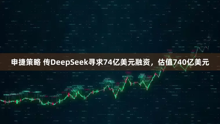 申捷策略 传DeepSeek寻求74亿美元融资，估值740亿美元